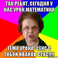 так ребят, сегодня у нас урок математика тема урока -секс с тобой иванов стас!!!!