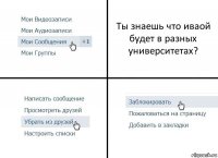 Ты знаешь что иваой будет в разных университетах?