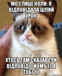 моэ лице коли: я вiдповiдала цiлий урок хтось там сказав три вiдповiдi i йому 12 а тобi 10