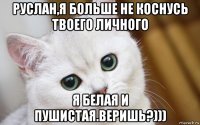 руслан,я больше не коснусь твоего личного я белая и пушистая.веришь?)))