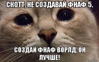 скотт, не создавай фнаф 5. создай фнаф ворлд, он лучше!