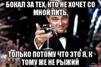 бокал за тех, кто не хочет со мной пить, только потому что это я, к тому же не рыжий