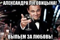 александра луговицына! выпьем за любовь!