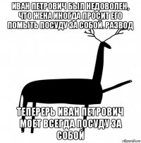 иван петрович был недоволен, что жена иногда просит его помыть посуду за собой. развод теперерь иван петрович моет всегда посуду за собой