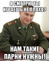 я смотрю ты играешь не плохо? нам такие парни нужны!