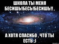 школа ты меня бесишь!бесь!бесишь!! , а хотя спасибо , что ты есть ;)