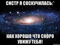 систр я соскучилась:* как хорошо что скоро увижу тебя!