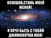 ксюшка,стань моей женой! я хочу быть с тобой дюймовочка моя!