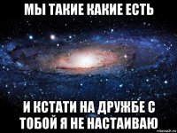 мы такие какие есть и кстати на дружбе с тобой я не настаиваю