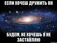 если хочеш дружить ок будем, не хочешь я не заставляю