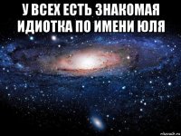 у всех есть знакомая идиотка по имени юля 