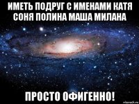 иметь подруг с именами катя соня полина маша милана просто офигенно!