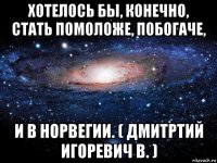 хотелось бы, конечно, стать помоложе, побогаче, и в норвегии. ( дмитртий игоревич в. )