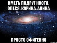 иметь подруг настя, олеся, карина, алина просто офигенно