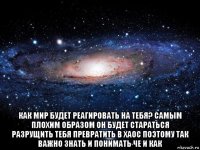  как мир будет реагировать на тебя? самым плохим образом он будет стараться разрущить тебя превратить в хаос поэтому так важно знать и понимать че и как