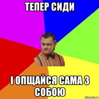 тепер сиди і опщайся сама з собою