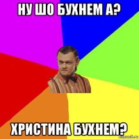 ну шо бухнем а? христина бухнем?