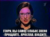  генри, вы самое слабое звено - прощайте.. ярослав, входите.