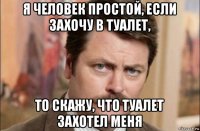 я человек простой, если захочу в туалет, то скажу, что туалет захотел меня