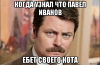 когда узнал что павел иванов ебет своего кота