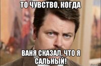 то чувство, когда ваня сказал, что я сальный!