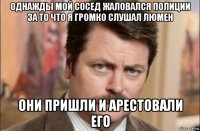 однажды мой сосед жаловался полиции за то что я громко слушал люмен они пришли и арестовали его