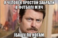 я человек простой забрали в футболі м'яч їбашу по ногам