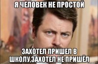 я человек не простой захотел пришел в школу,захотел не пришёл