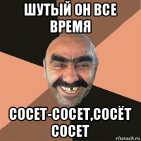 шутый он все время сосет-сосет,сосёт сосет