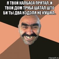 я твой калбаса прятал..и твой дом труба шатал што би ты два нэдэля не кушял.. 