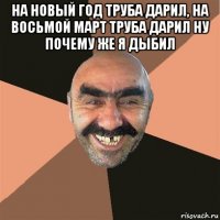 на новый год труба дарил, на восьмой март труба дарил ну почему же я дыбил 