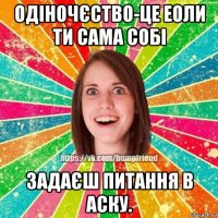 одіночєство-це еоли ти сама собі задаєш питання в аску.