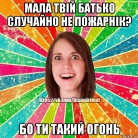 мала твій батько случайно не пожарнік? бо ти такий огонь