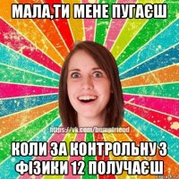 мала,ти мене пугаєш коли за контрольну з фізики 12 получаєш