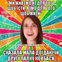 "ми живемо не для того щоб їсти, а їмо для того щоб жити" сказала мала доїдаючи другу палку ковбаси