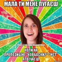 мала ти мене пугаєш коли на пропозицію-"ковбаски?"-"нєт" атвічаєш