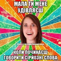 мала ти мене удівляєш коли починаєш говорити сірйозні слова