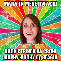 мала ти мене пугаєш коли стрінги на свою жирну жопку одягаєш