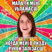 мала,ти мене ублажаєш когда мені в пизду рукой залізаєш