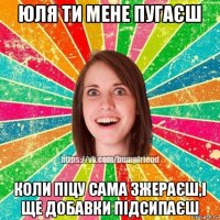 юля ти мене пугаєш коли піцу сама зжераєш,і ще добавки підсипаєш