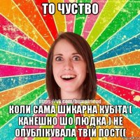 то чуство коли сама шикарна кубіта ( канешно шо людка ) не опублікувала твій пост((