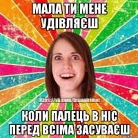 мала ти мене удівляєш коли палець в ніс перед всіма засуваєш