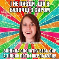 і не пизди , шо в булочці з сиром виїдила спочатку весь сир а тільки потім жерла булку