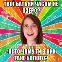 твої батьки часом не озеро? -ні то чому ти в них таке болото?