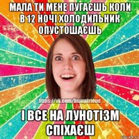 мала ти мене пугаєшь коли в 12 ночі холодильник опустошаєшь і все на лунотізм спіхаєш