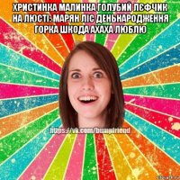 христинка малинка голубий лєфчик на люсті: марян ліс деньнародження горка шкода ахаха люблю 