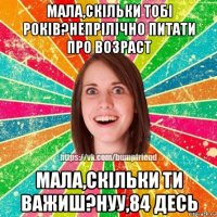 мала,скільки тобі років?непрілічно питати про возраст мала,скільки ти важиш?нуу,84 десь