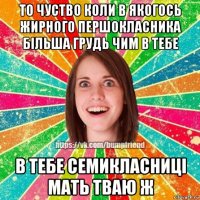 то чуство коли в якогось жирного першокласника більша грудь чим в тебе в тебе семикласниці мать тваю ж