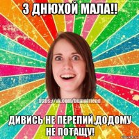 з днюхой мала!! дивись не перепий,додому не потащу!