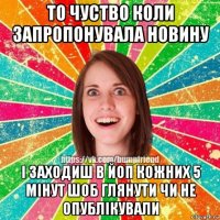 то чуство коли запропонувала новину і заходиш в йоп кожних 5 мінут шоб глянути чи не опублікували